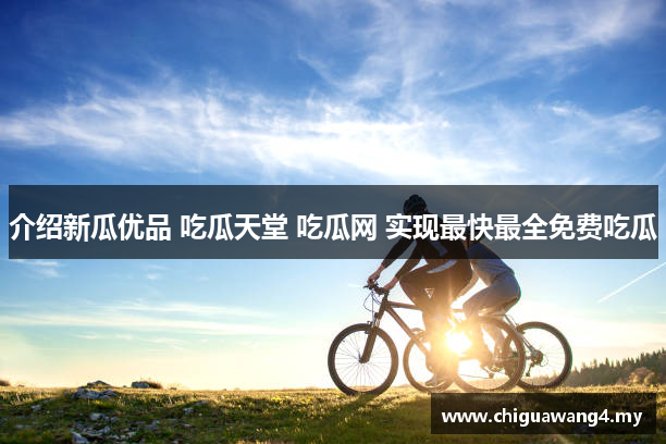 介绍新瓜优品 吃瓜天堂 吃瓜网 实现最快最全免费吃瓜